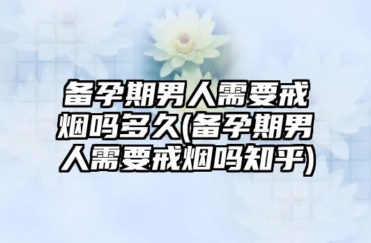 備孕期男人需要戒煙嗎多久(備孕期男人需要戒煙嗎知乎)