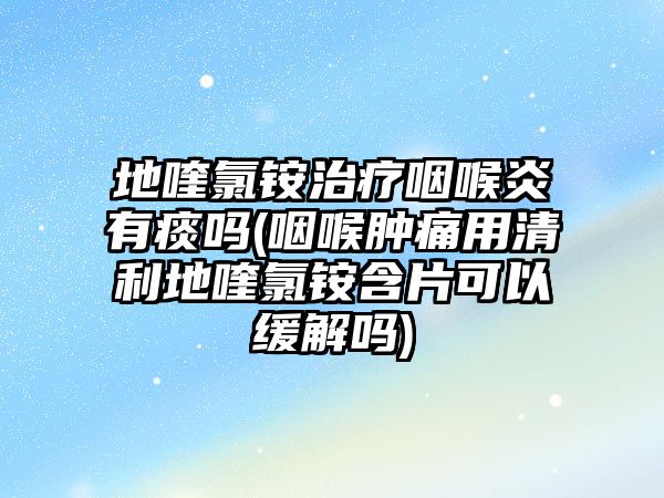 地喹氯銨治療咽喉炎有痰嗎(咽喉腫痛用清利地喹氯銨含片可以緩解嗎)