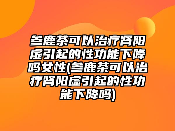 參鹿茶可以治療腎陽(yáng)虛引起的性功能下降嗎女性(參鹿茶可以治療腎陽(yáng)虛引起的性功能下降嗎)