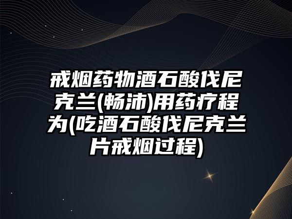 戒煙藥物酒石酸伐尼克蘭(暢沛)用藥療程為(吃酒石酸伐尼克蘭片戒煙過程)