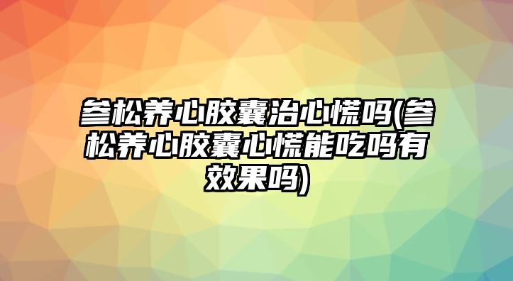 參松養(yǎng)心膠囊治心慌嗎(參松養(yǎng)心膠囊心慌能吃嗎有效果嗎)