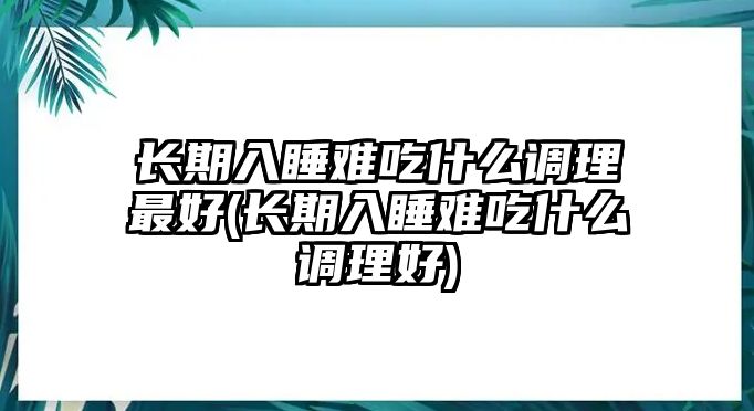 長(zhǎng)期入睡難吃什么調(diào)理最好(長(zhǎng)期入睡難吃什么調(diào)理好)