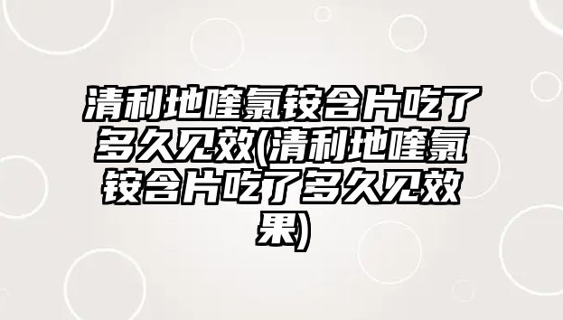 清利地喹氯銨含片吃了多久見效(清利地喹氯銨含片吃了多久見效果)