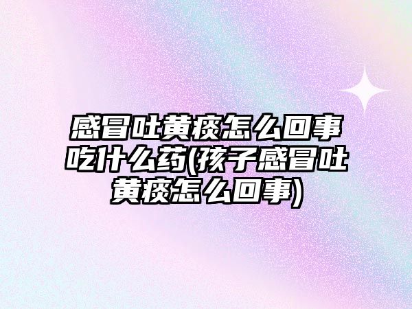 感冒吐黃痰怎么回事吃什么藥(孩子感冒吐黃痰怎么回事)