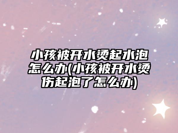 小孩被開水燙起水泡怎么辦(小孩被開水燙傷起泡了怎么辦)