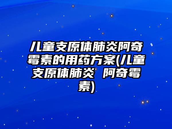 兒童支原體肺炎阿奇霉素的用藥方案(兒童支原體肺炎 阿奇霉素)