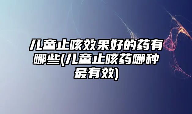 兒童止咳效果好的藥有哪些(兒童止咳藥哪種最有效)