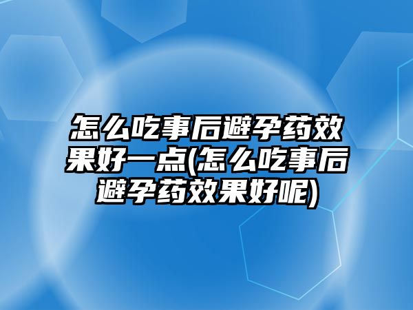 怎么吃事后避孕藥效果好一點(怎么吃事后避孕藥效果好呢)