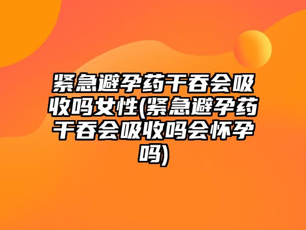 緊急避孕藥干吞會吸收嗎女性(緊急避孕藥干吞會吸收嗎會懷孕嗎)