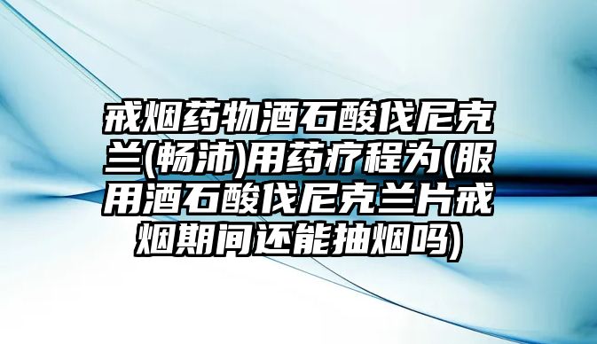 戒煙藥物酒石酸伐尼克蘭(暢沛)用藥療程為(服用酒石酸伐尼克蘭片戒煙期間還能抽煙嗎)