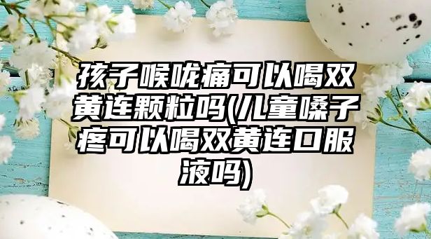 孩子喉嚨痛可以喝雙黃連顆粒嗎(兒童嗓子疼可以喝雙黃連口服液嗎)