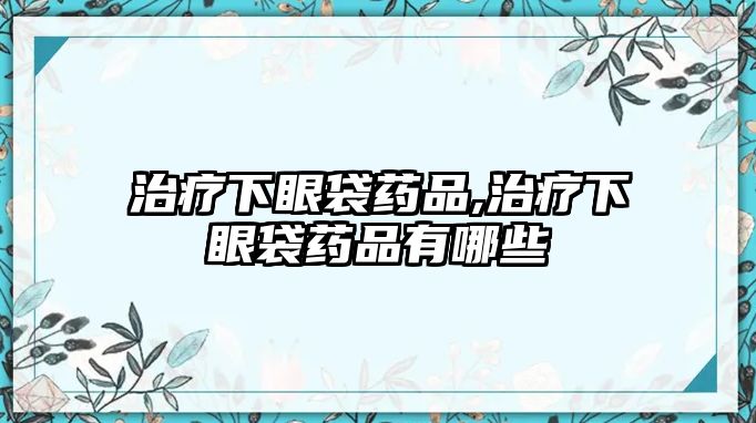 治療下眼袋藥品,治療下眼袋藥品有哪些