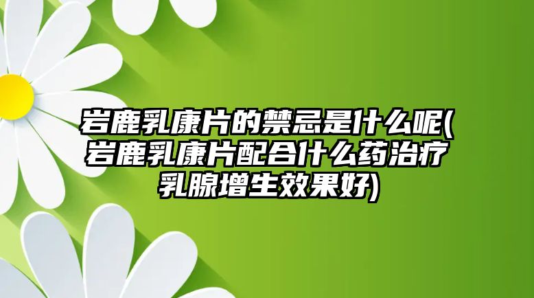 巖鹿乳康片的禁忌是什么呢(巖鹿乳康片配合什么藥治療乳腺增生效果好)