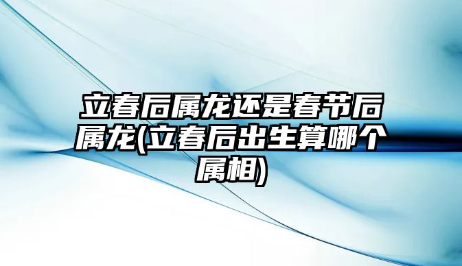 立春后屬龍還是春節(jié)后屬龍(立春后出生算哪個屬相)