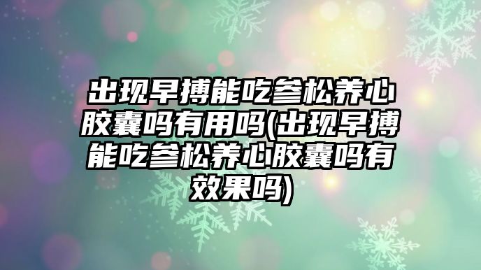 出現(xiàn)早搏能吃參松養(yǎng)心膠囊嗎有用嗎(出現(xiàn)早搏能吃參松養(yǎng)心膠囊嗎有效果嗎)