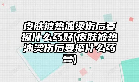 皮膚被熱油燙傷后要擦什么藥好(皮膚被熱油燙傷后要擦什么藥膏)