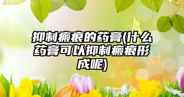 抑制瘢痕的藥膏(什么藥膏可以抑制瘢痕形成呢)