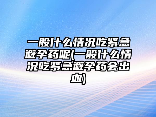 一般什么情況吃緊急避孕藥呢(一般什么情況吃緊急避孕藥會(huì)出血)