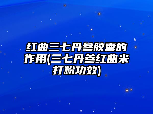 紅曲三七丹參膠囊的作用(三七丹參紅曲米打粉功效)