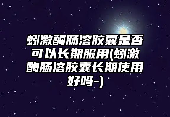 蚓激酶腸溶膠囊是否可以長期服用(蚓激酶腸溶膠囊長期使用好嗎-)