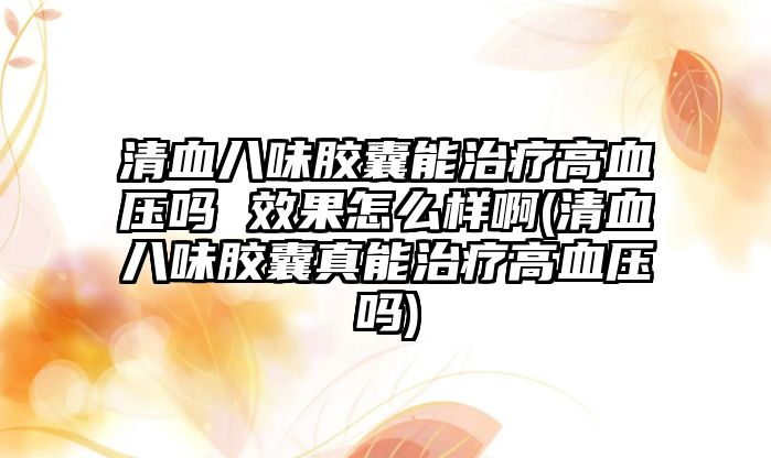 清血八味膠囊能治療高血壓嗎 效果怎么樣啊(清血八味膠囊真能治療高血壓嗎)