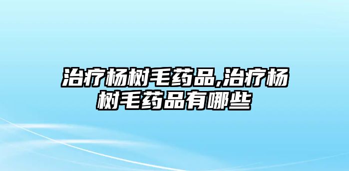 治療楊樹毛藥品,治療楊樹毛藥品有哪些