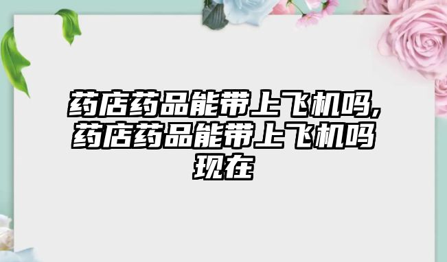 藥店藥品能帶上飛機(jī)嗎,藥店藥品能帶上飛機(jī)嗎現(xiàn)在