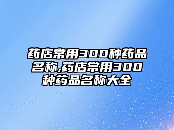 藥店常用300種藥品名稱(chēng),藥店常用300種藥品名稱(chēng)大全