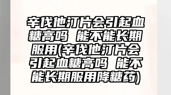 辛伐他汀片會引起血糖高嗎 能不能長期服用(辛伐他汀片會引起血糖高嗎 能不能長期服用降糖藥)