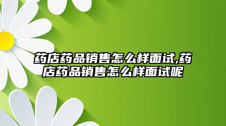 藥店藥品銷售怎么樣面試,藥店藥品銷售怎么樣面試呢