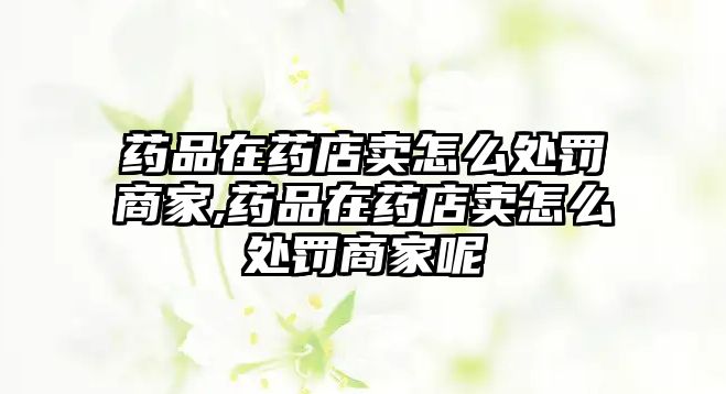 藥品在藥店賣怎么處罰商家,藥品在藥店賣怎么處罰商家呢