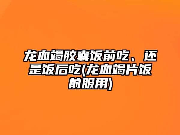 龍血竭膠囊飯前吃、還是飯后吃(龍血竭片飯前服用)