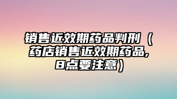 銷售近效期藥品判刑（藥店銷售近效期藥品,8點要注意）