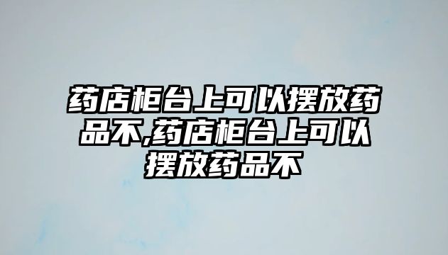 藥店柜臺上可以擺放藥品不,藥店柜臺上可以擺放藥品不