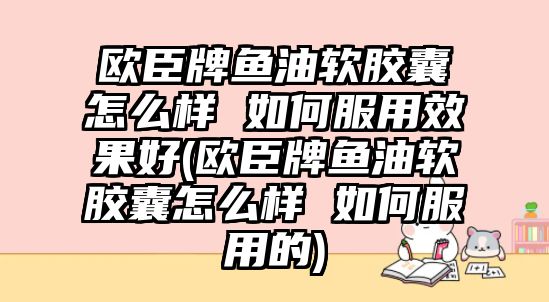 歐臣牌魚油軟膠囊怎么樣 如何服用效果好(歐臣牌魚油軟膠囊怎么樣 如何服用的)