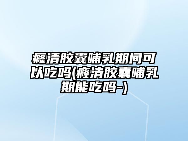 癃清膠囊哺乳期間可以吃嗎(癃清膠囊哺乳期能吃嗎-)