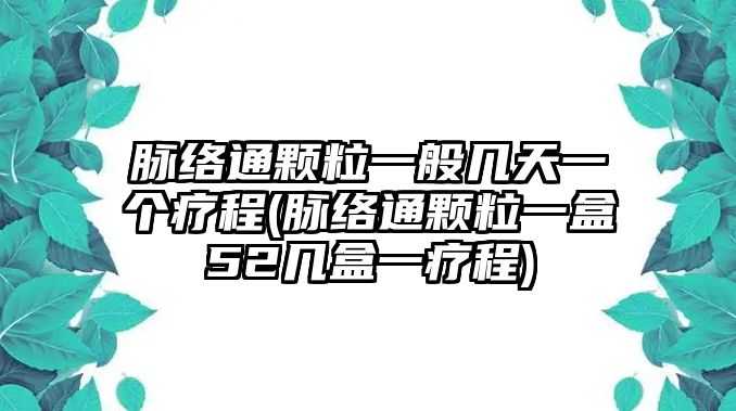 脈絡(luò)通顆粒一般幾天一個(gè)療程(脈絡(luò)通顆粒一盒52幾盒一療程)