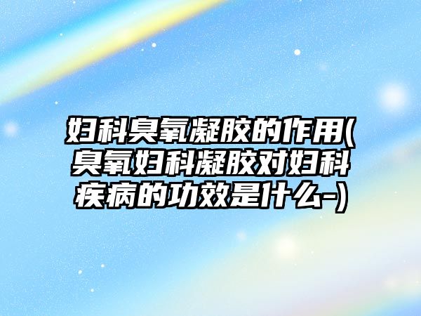 婦科臭氧凝膠的作用(臭氧婦科凝膠對婦科疾病的功效是什么-)