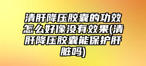 清肝降壓膠囊的功效怎么好像沒有效果(清肝降壓膠囊能保護肝臟嗎)