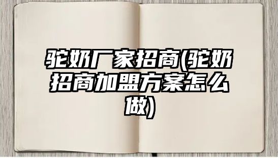 駝奶廠家招商(駝奶招商加盟方案怎么做)