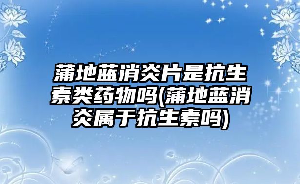 蒲地藍消炎片是抗生素類藥物嗎(蒲地藍消炎屬于抗生素嗎)