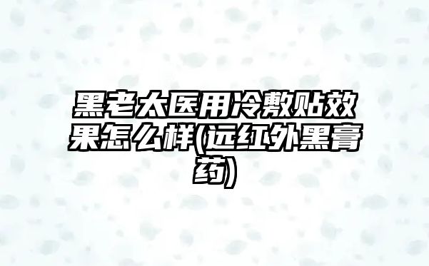 黑老太醫(yī)用冷敷貼效果怎么樣(遠(yuǎn)紅外黑膏藥)