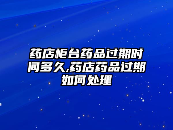 藥店柜臺藥品過期時間多久,藥店藥品過期如何處理