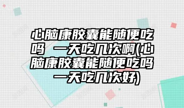 心腦康膠囊能隨便吃嗎 一天吃幾次啊(心腦康膠囊能隨便吃嗎 一天吃幾次好)