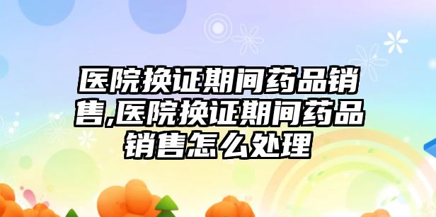 醫(yī)院換證期間藥品銷售,醫(yī)院換證期間藥品銷售怎么處理