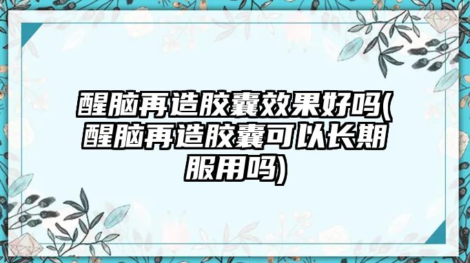 醒腦再造膠囊效果好嗎(醒腦再造膠囊可以長期服用嗎)