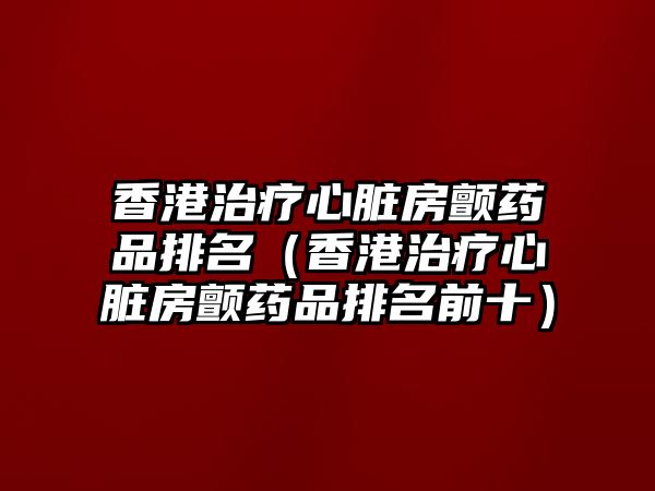 香港治療心臟房顫藥品排名（香港治療心臟房顫藥品排名前十）