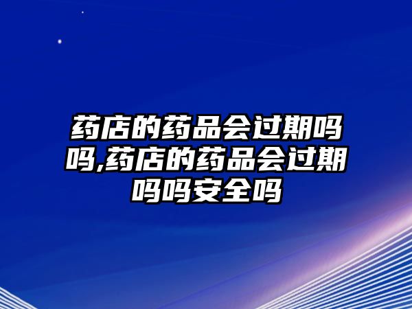 藥店的藥品會過期嗎嗎,藥店的藥品會過期嗎嗎安全嗎