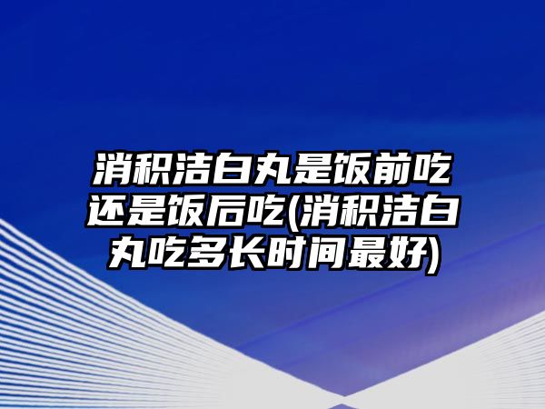 消積潔白丸是飯前吃還是飯后吃(消積潔白丸吃多長時間最好)