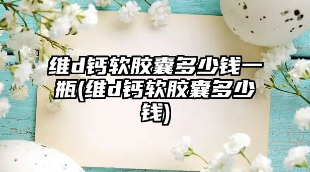 維d鈣軟膠囊多少錢一瓶(維d鈣軟膠囊多少錢)